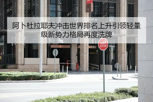 阿卜杜拉耶夫冲击世界排名上升引领轻量级新势力格局再度洗牌