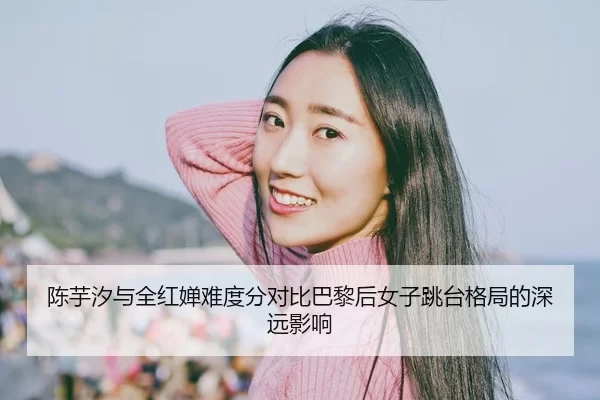 陈芋汐与全红婵难度分对比巴黎后女子跳台格局的深远影响