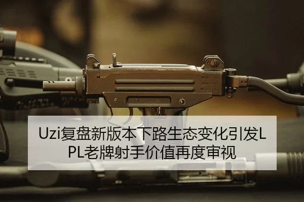 Uzi复盘新版本下路生态变化引发LPL老牌射手价值再度审视