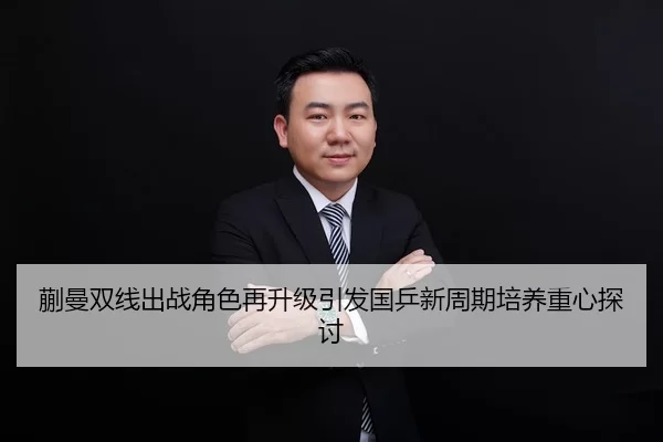 蒯曼双线出战角色再升级引发国乒新周期培养重心探讨