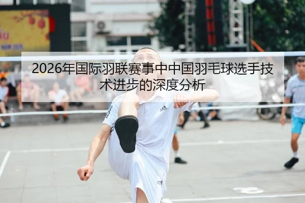2026年国际羽联赛事中中国羽毛球选手技术进步的深度分析