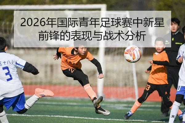 2026年国际青年足球赛中新星前锋的表现与战术分析