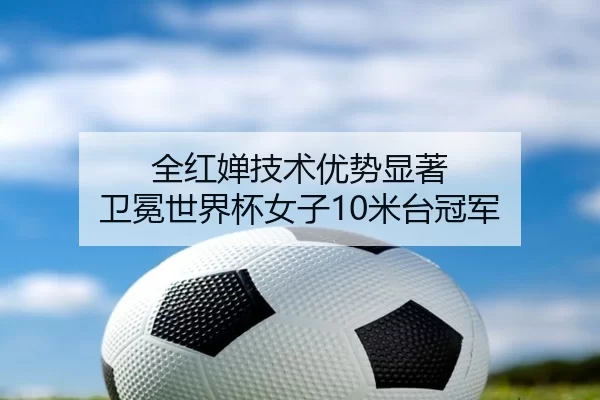 全红婵技术优势显著 卫冕世界杯女子10米台冠军
