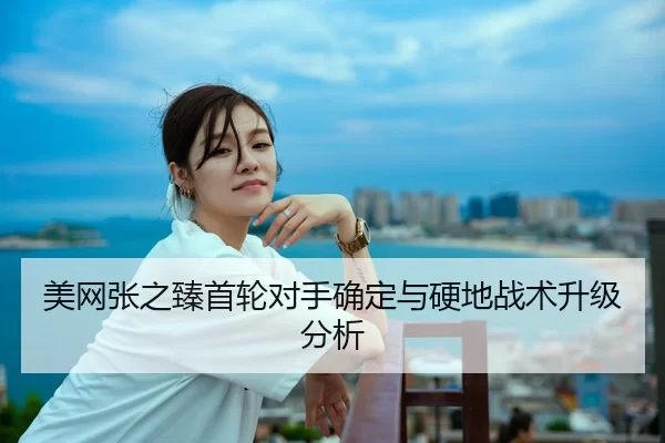 美网张之臻首轮对手确定与硬地战术升级分析