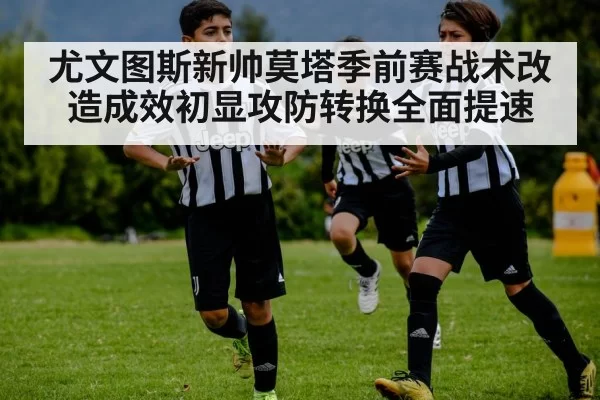 尤文图斯新帅莫塔季前赛战术改造成效初显攻防转换全面提速